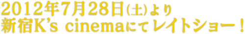 2012年7月28日（土）より 新宿K’s cinemaにてレイトショー！