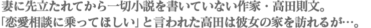 妻に先立たれてから一切小説を書いていない。「恋愛相談に乗ってほしい」と言われた高田は彼女の家を訪れるが…。